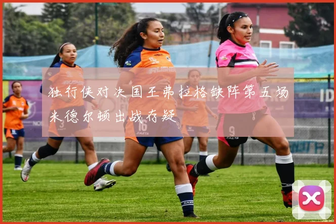 独行侠对决国王弗拉格缺阵第五场米德尔顿出战存疑
