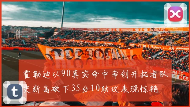 霍勒迪以90真实命中率创开拓者队史新高砍下35分10助攻表现惊艳