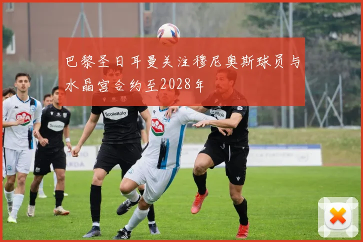 巴黎圣日耳曼关注穆尼奥斯球员与水晶宫合约至2028年
