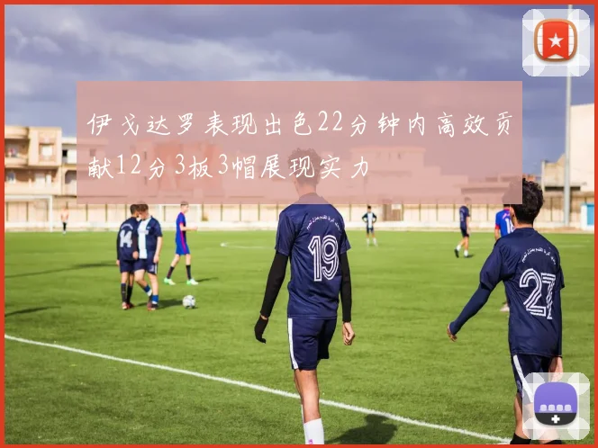 伊戈达罗表现出色22分钟内高效贡献12分3板3帽展现实力