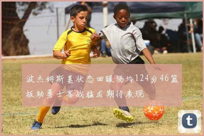波杰姆斯基状态回暖场均124分46篮板助勇士客战猛龙期待表现