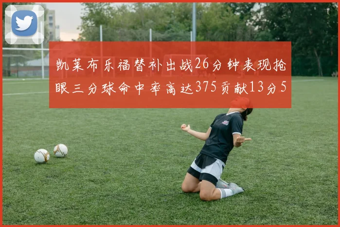 凯莱布乐福替补出战26分钟表现抢眼三分球命中率高达375贡献13分5板4助