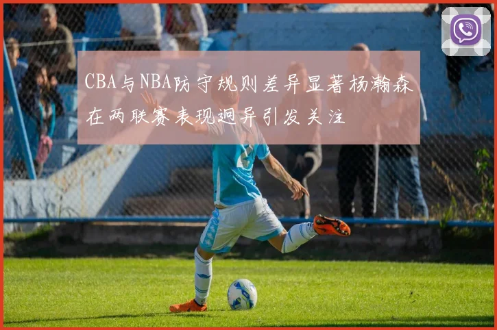CBA与NBA防守规则差异显著杨瀚森在两联赛表现迥异引发关注
