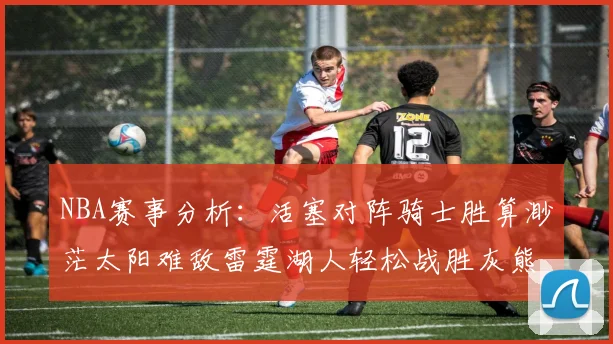 NBA赛事分析：活塞对阵骑士胜算渺茫太阳难敌雷霆湖人轻松战胜灰熊