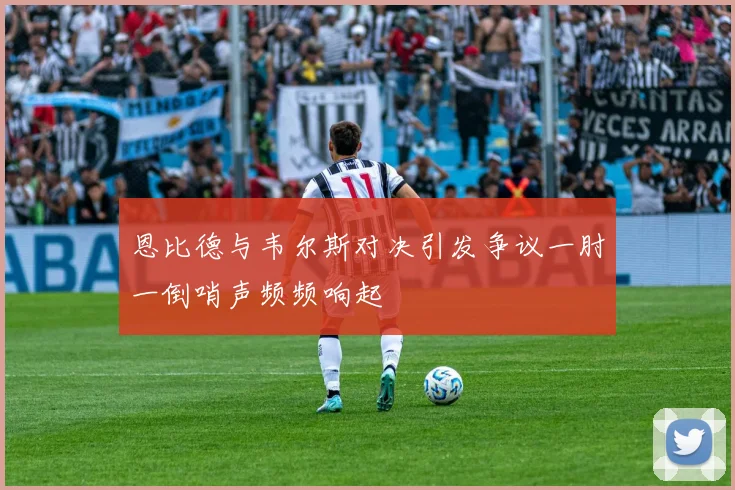 恩比德与韦尔斯对决引发争议一肘一倒哨声频频响起