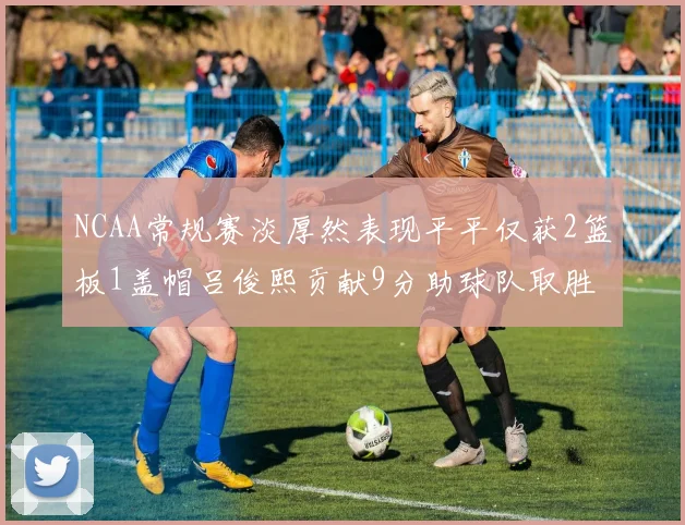 NCAA常规赛淡厚然表现平平仅获2篮板1盖帽吕俊熙贡献9分助球队取胜