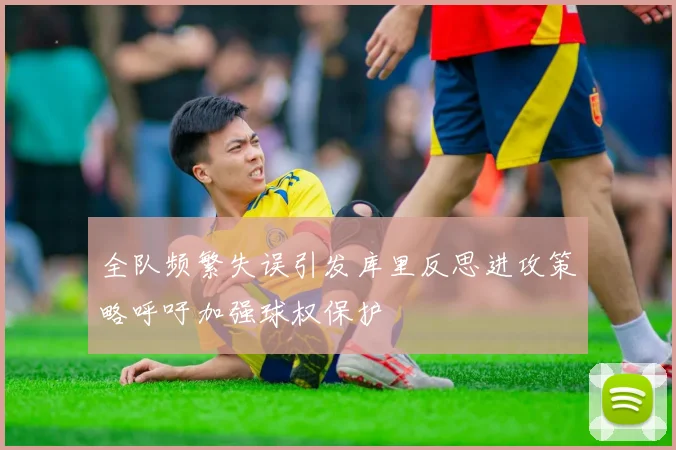 全队频繁失误引发库里反思进攻策略呼吁加强球权保护