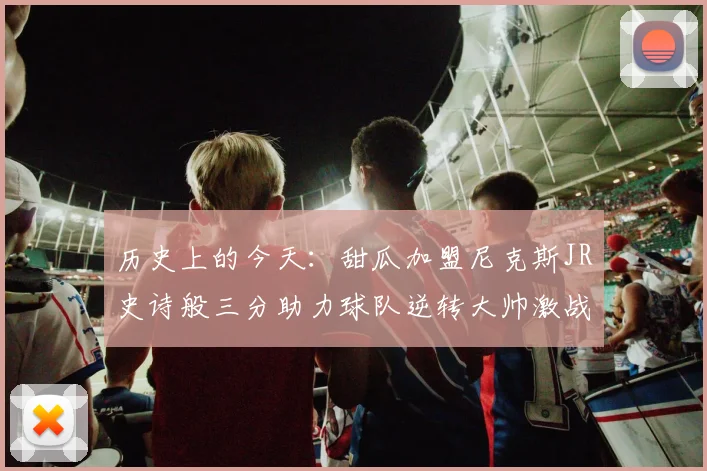 历史上的今天：甜瓜加盟尼克斯JR史诗般三分助力球队逆转大帅激战指环王