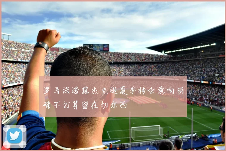 罗马诺透露杰克逊夏季转会意向明确不打算留在切尔西