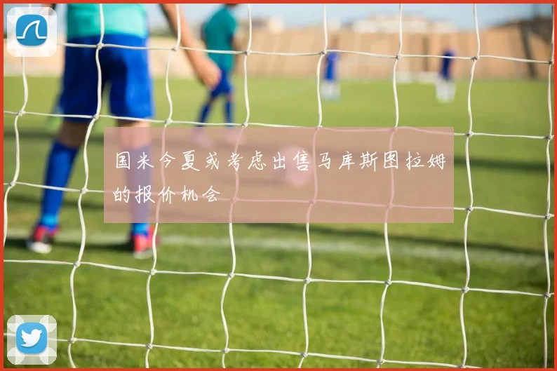 国米今夏或考虑出售马库斯图拉姆的报价机会