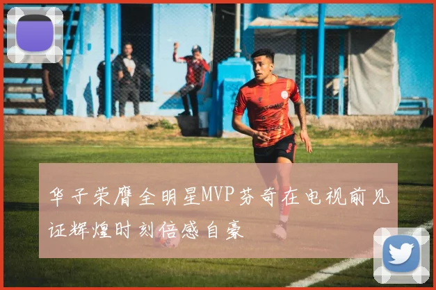 华子荣膺全明星MVP芬奇在电视前见证辉煌时刻倍感自豪