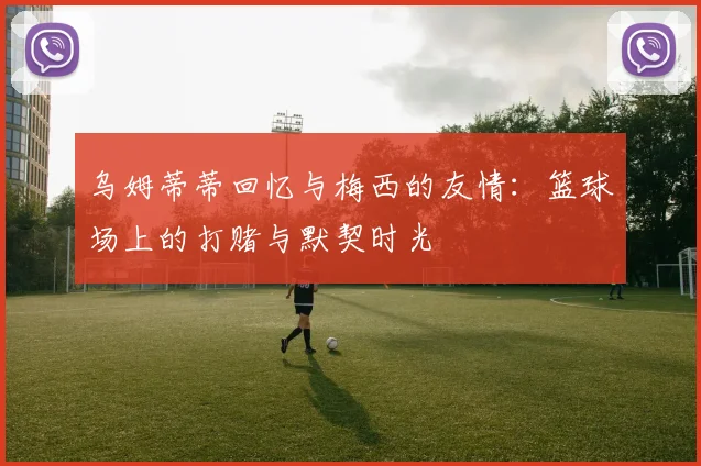 乌姆蒂蒂回忆与梅西的友情：篮球场上的打赌与默契时光