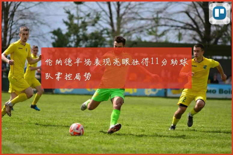 伦纳德半场表现亮眼独得11分助球队掌控局势