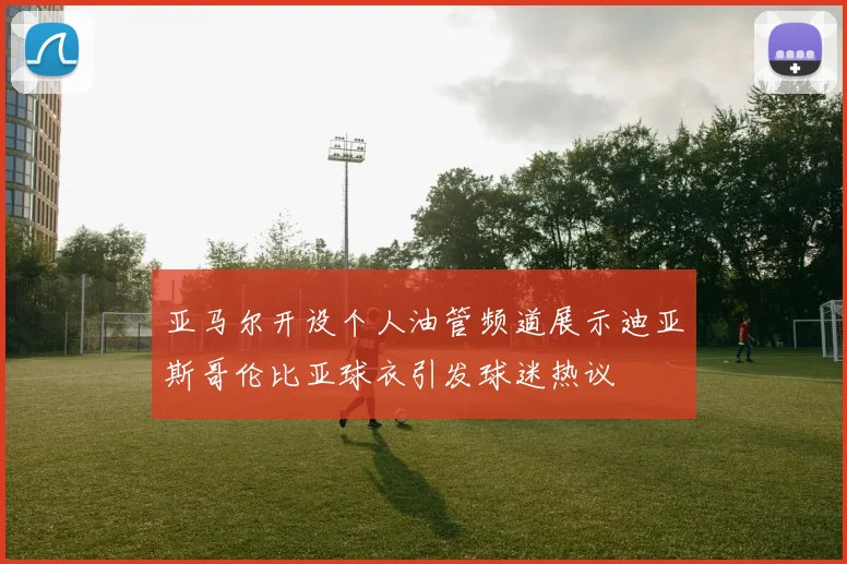 亚马尔开设个人油管频道展示迪亚斯哥伦比亚球衣引发球迷热议