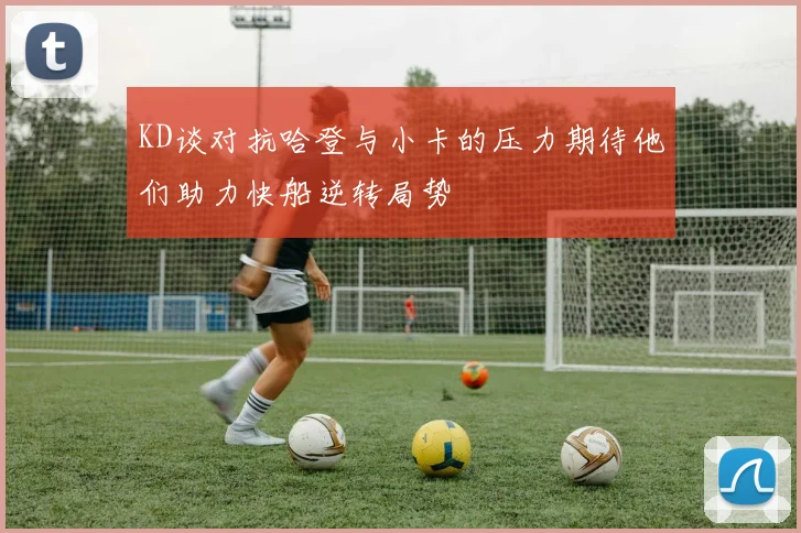 KD谈对抗哈登与小卡的压力期待他们助力快船逆转局势