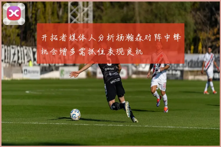 开拓者媒体人分析杨瀚森对阵中锋机会增多需抓住表现良机