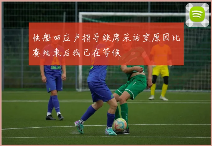快船回应卢指导缺席采访室原因比赛结束后我已在等候