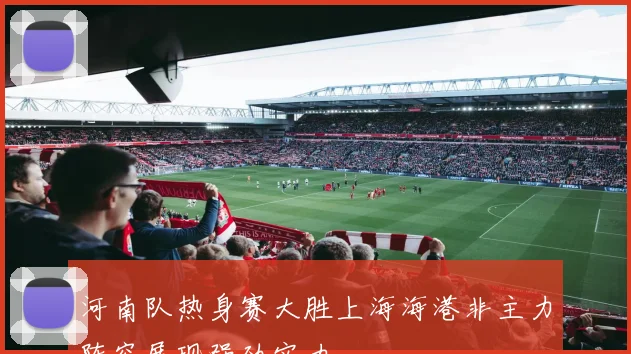 河南队热身赛大胜上海海港非主力阵容展现强劲实力