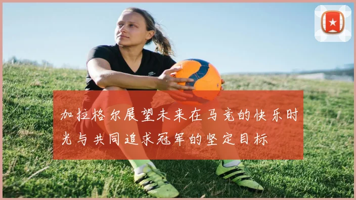 加拉格尔展望未来在马竞的快乐时光与共同追求冠军的坚定目标