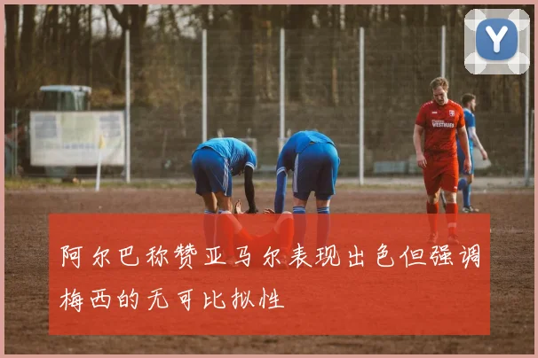 阿尔巴称赞亚马尔表现出色但强调梅西的无可比拟性