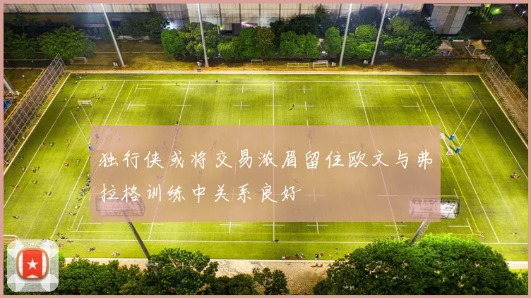 独行侠或将交易浓眉留住欧文与弗拉格训练中关系良好