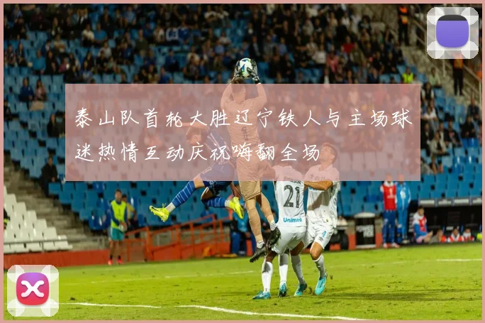 泰山队首轮大胜辽宁铁人与主场球迷热情互动庆祝嗨翻全场