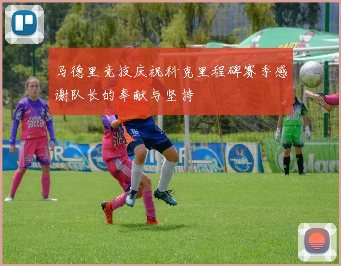 马德里竞技庆祝科克里程碑赛季感谢队长的奉献与坚持
