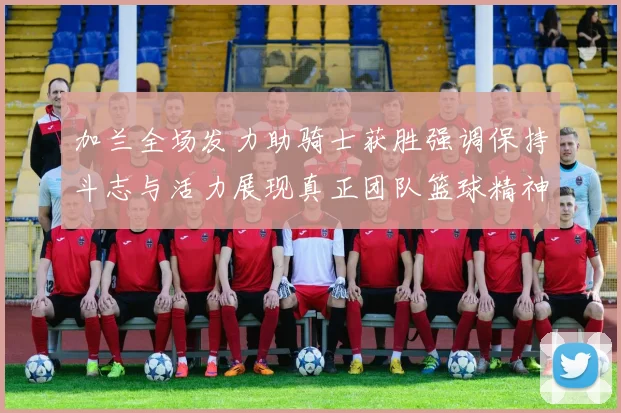 加兰全场发力助骑士获胜强调保持斗志与活力展现真正团队篮球精神