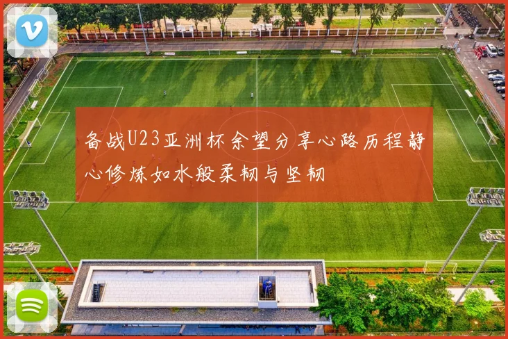 备战U23亚洲杯余望分享心路历程静心修炼如水般柔韧与坚韧