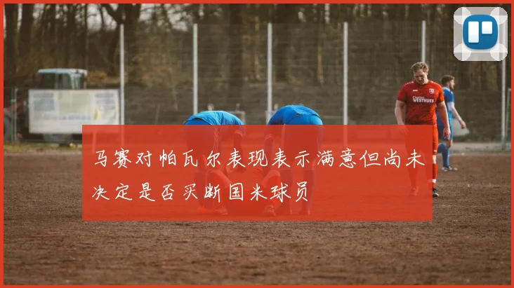 马赛对帕瓦尔表现表示满意但尚未决定是否买断国米球员
