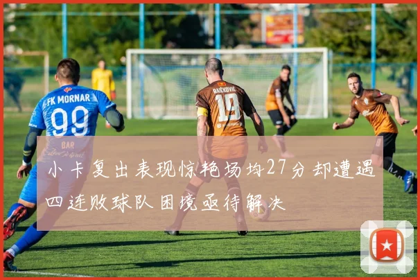 小卡复出表现惊艳场均27分却遭遇四连败球队困境亟待解决