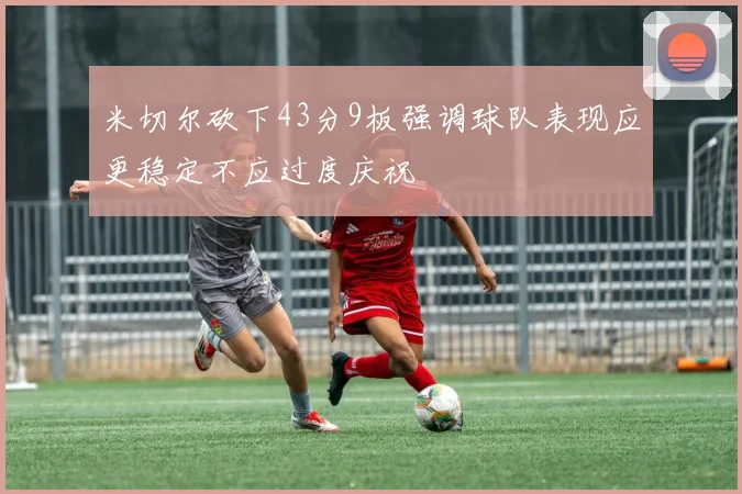 米切尔砍下43分9板强调球队表现应更稳定不应过度庆祝