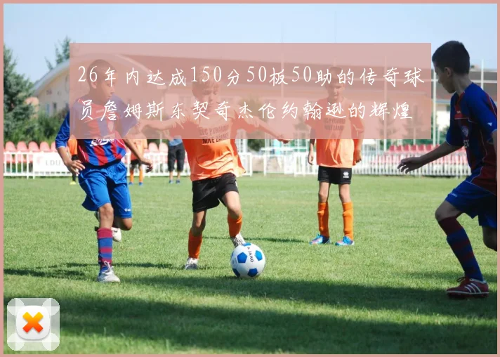 26年内达成150分50板50助的传奇球员詹姆斯东契奇杰伦约翰逊的辉煌成就