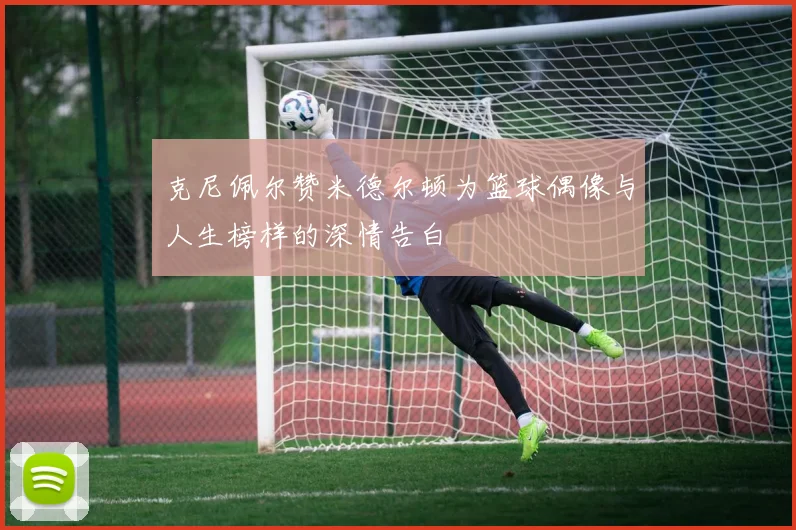 克尼佩尔赞米德尔顿为篮球偶像与人生榜样的深情告白