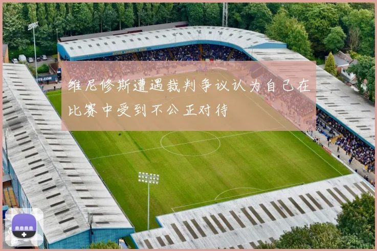 维尼修斯遭遇裁判争议认为自己在比赛中受到不公正对待