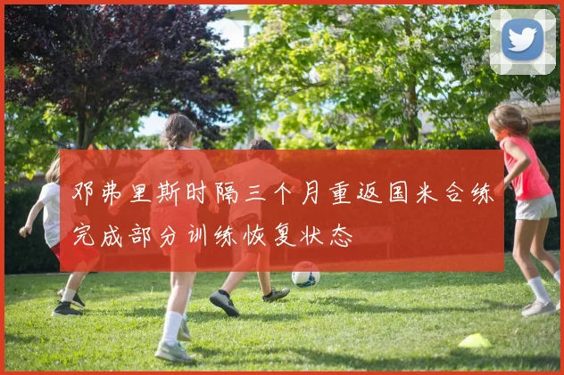 邓弗里斯时隔三个月重返国米合练完成部分训练恢复状态