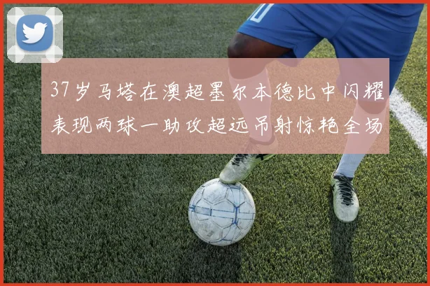 37岁马塔在澳超墨尔本德比中闪耀表现两球一助攻超远吊射惊艳全场