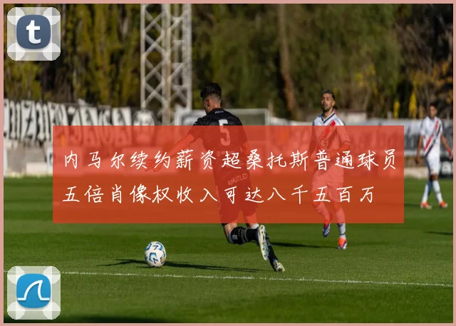 内马尔续约薪资超桑托斯普通球员五倍肖像权收入可达八千五百万