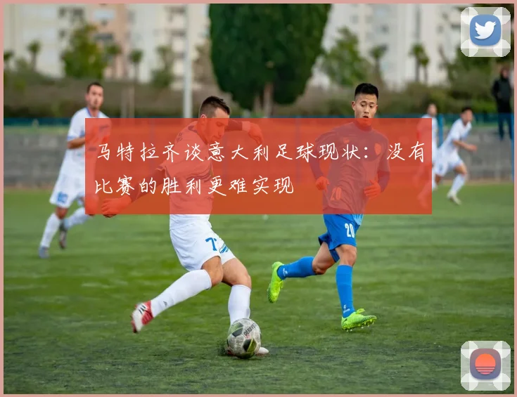 马特拉齐谈意大利足球现状：没有比赛的胜利更难实现