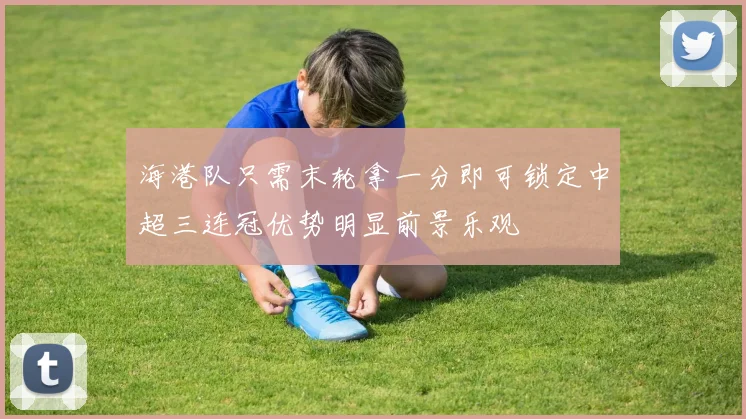海港队只需末轮拿一分即可锁定中超三连冠优势明显前景乐观