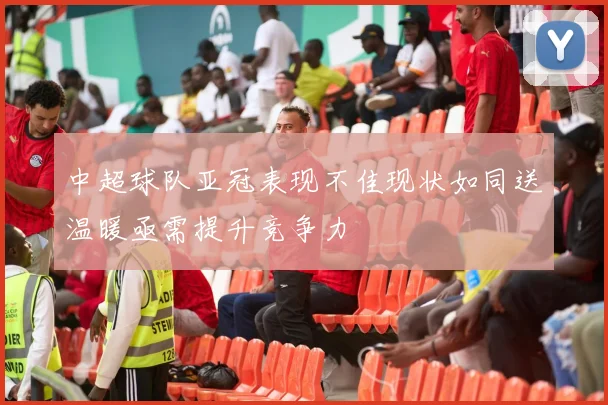 中超球队亚冠表现不佳现状如同送温暖亟需提升竞争力
