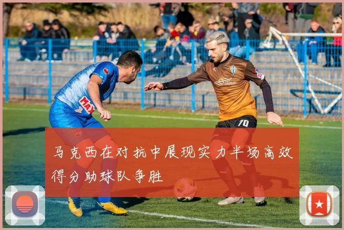 马克西在对抗中展现实力半场高效得分助球队争胜