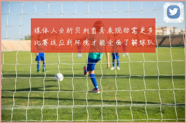 媒体人分析贝利首秀表现称需更多比赛适应新环境才能全面了解球队