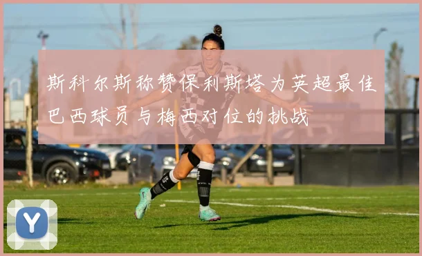 斯科尔斯称赞保利斯塔为英超最佳巴西球员与梅西对位的挑战