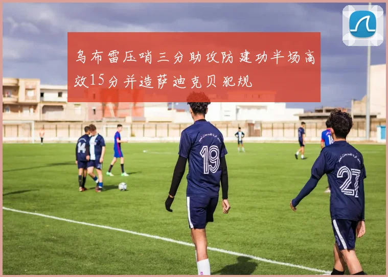 乌布雷压哨三分助攻防建功半场高效15分并造萨迪克贝犯规