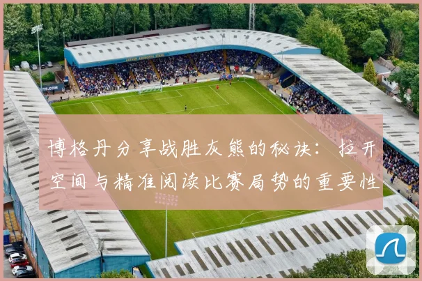 博格丹分享战胜灰熊的秘诀：拉开空间与精准阅读比赛局势的重要性